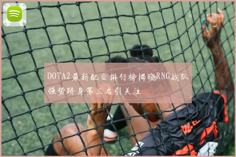 DOTA2最新配合排行榜揭晓RNG战队强势跻身第三名引关注
