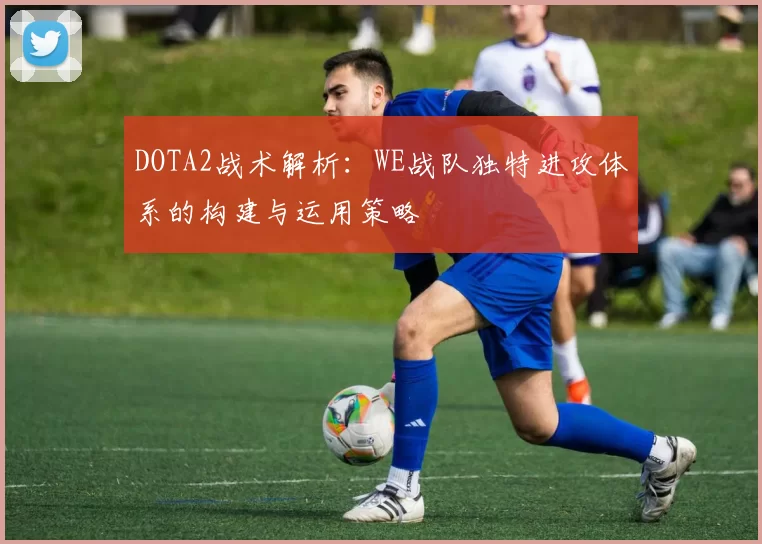 DOTA2战术解析：WE战队独特进攻体系的构建与运用策略