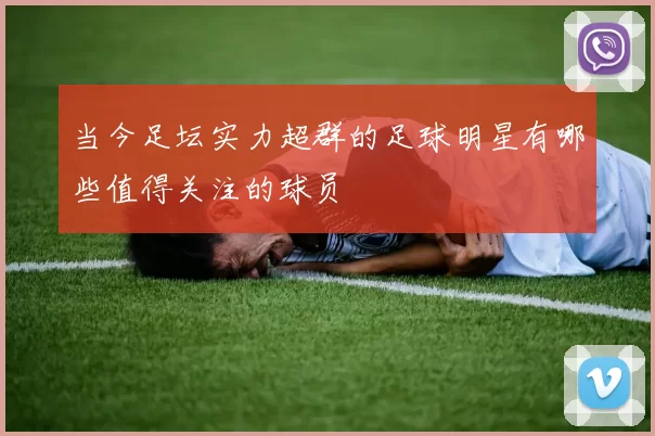 当今足坛实力超群的足球明星有哪些值得关注的球员