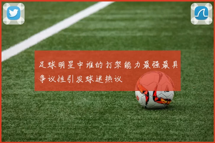 足球明星中谁的打架能力最强最具争议性引发球迷热议