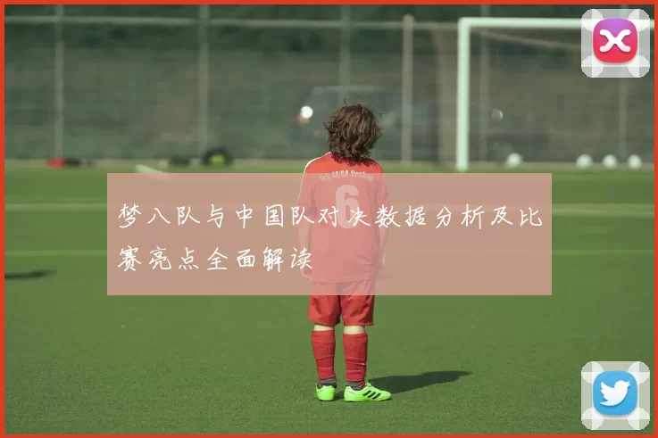 梦八队与中国队对决数据分析及比赛亮点全面解读