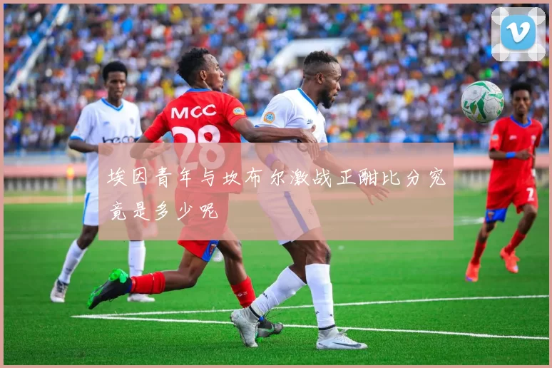埃因青年与坎布尔激战正酣比分究竟是多少呢