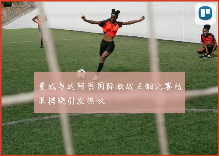 曼城与迈阿密国际激战正酣比赛结果揭晓引发热议