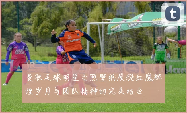 曼联足球明星合照壁纸展现红魔辉煌岁月与团队精神的完美结合