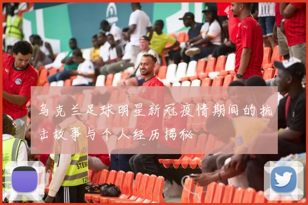 乌克兰足球明星新冠疫情期间的抗击故事与个人经历揭秘