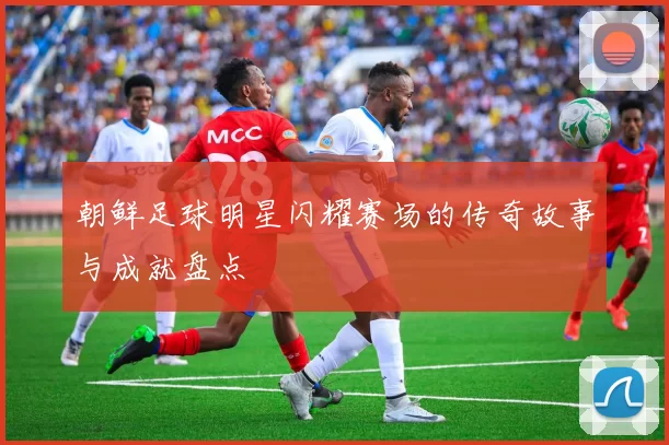 朝鲜足球明星闪耀赛场的传奇故事与成就盘点