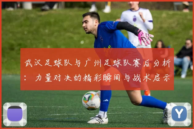 武汉足球队与广州足球队赛后分析：力量对决的精彩瞬间与战术启示