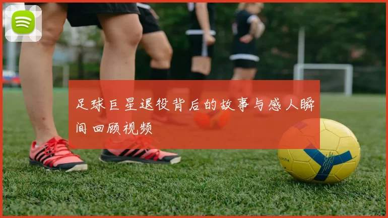 足球巨星退役背后的故事与感人瞬间回顾视频