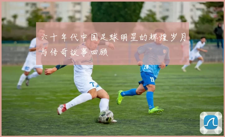 六十年代中国足球明星的辉煌岁月与传奇故事回顾