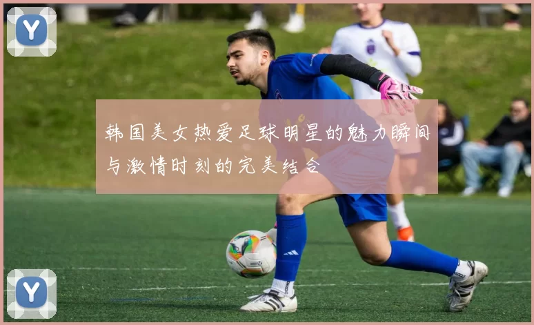 韩国美女热爱足球明星的魅力瞬间与激情时刻的完美结合
