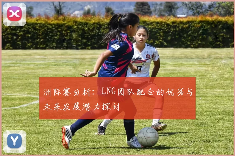 洲际赛分析：LNG团队配合的优劣与未来发展潜力探讨
