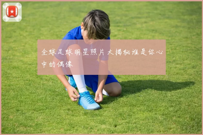 全球足球明星照片大揭秘谁是你心中的偶像