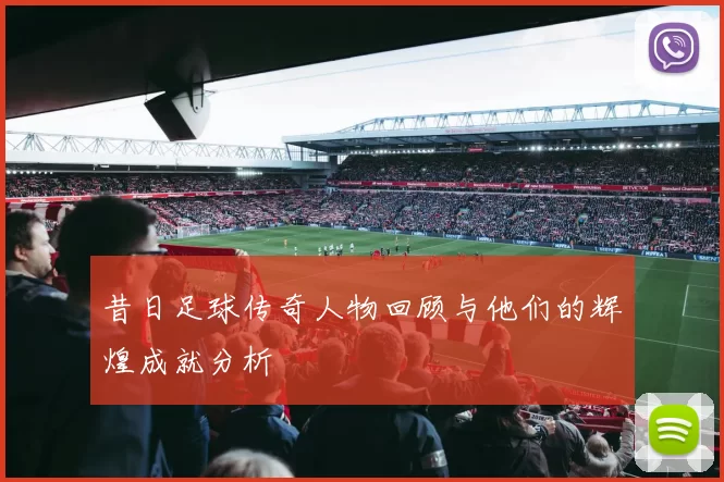 昔日足球传奇人物回顾与他们的辉煌成就分析