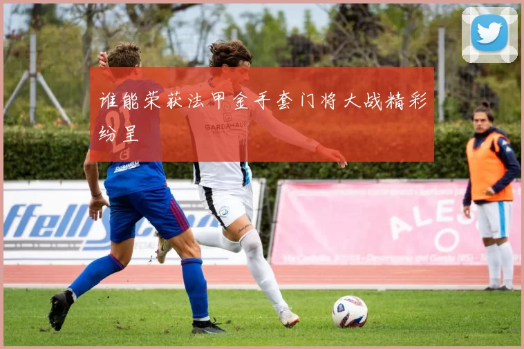 谁能荣获法甲金手套门将大战精彩纷呈