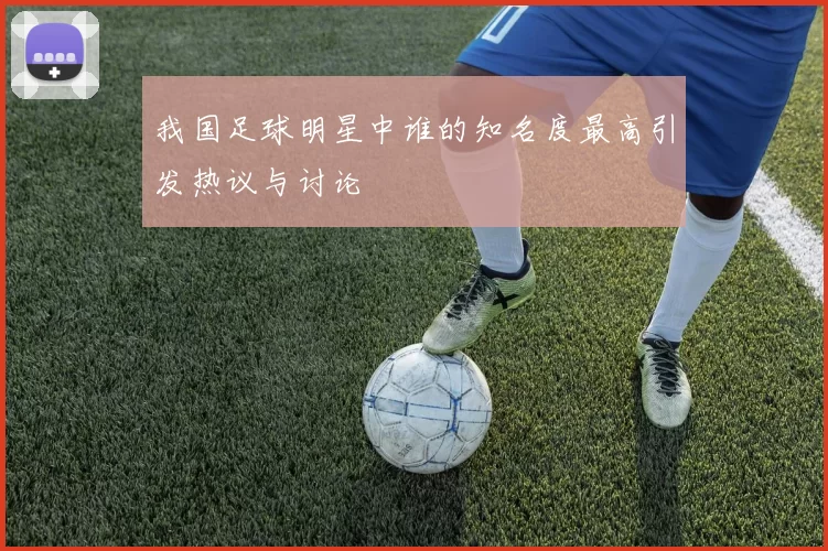 我国足球明星中谁的知名度最高引发热议与讨论