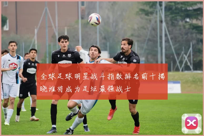 全球足球明星战斗指数排名前十揭晓谁将成为足坛最强战士