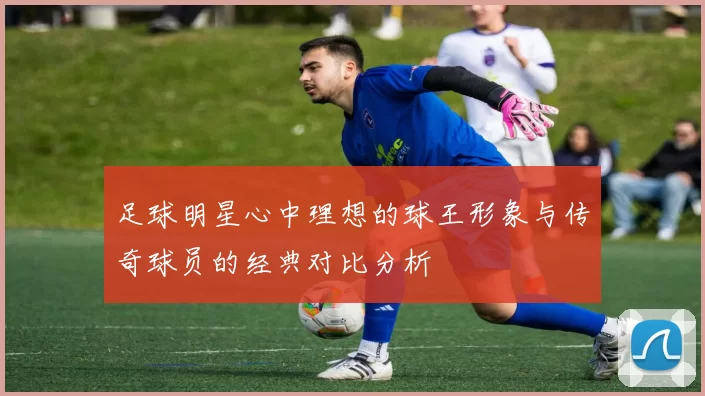 足球明星心中理想的球王形象与传奇球员的经典对比分析