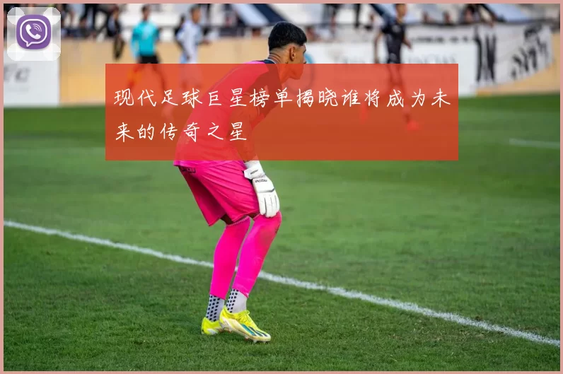 现代足球巨星榜单揭晓谁将成为未来的传奇之星