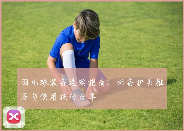 羽毛球装备选购指南：必备护具推荐与使用技巧分享