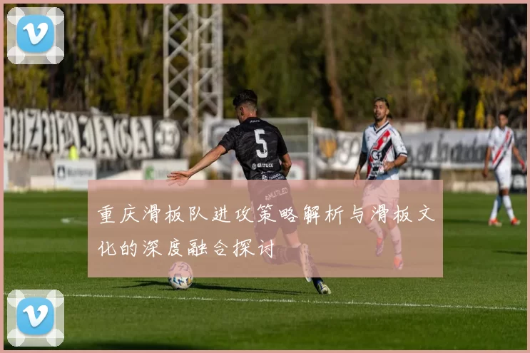 重庆滑板队进攻策略解析与滑板文化的深度融合探讨