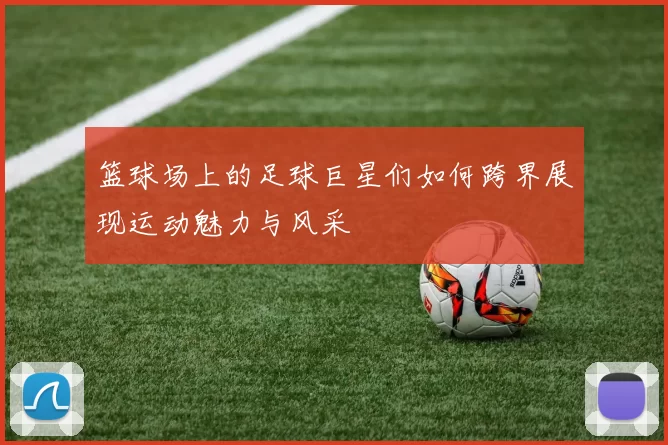 篮球场上的足球巨星们如何跨界展现运动魅力与风采
