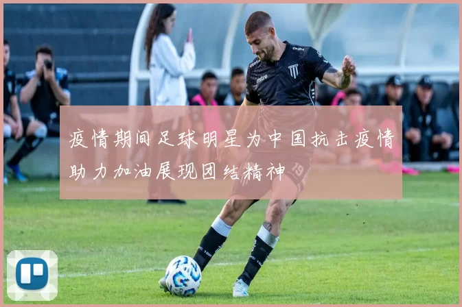 疫情期间足球明星为中国抗击疫情助力加油展现团结精神