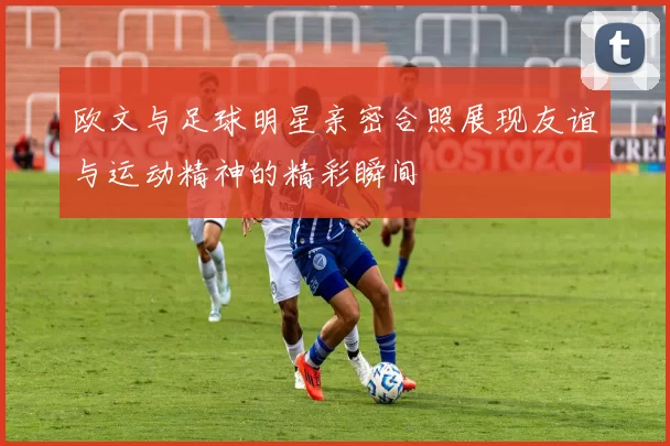 欧文与足球明星亲密合照展现友谊与运动精神的精彩瞬间