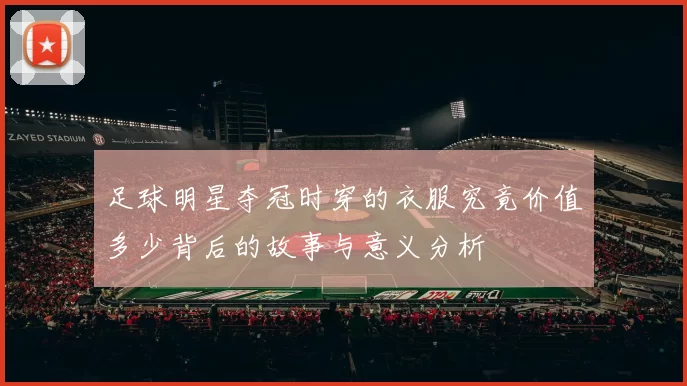 足球明星夺冠时穿的衣服究竟价值多少背后的故事与意义分析