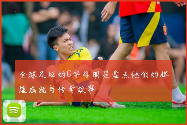 全球足坛的G字母明星盘点他们的辉煌成就与传奇故事