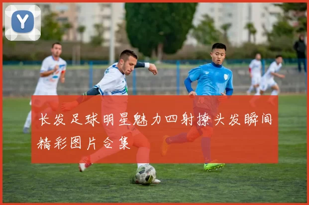长发足球明星魅力四射撩头发瞬间精彩图片合集