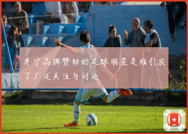 李宁品牌赞助的足球明星是谁引发了广泛关注与讨论