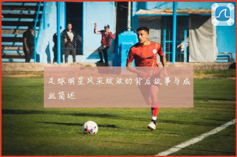 足球明星风采绽放的背后故事与成就简述