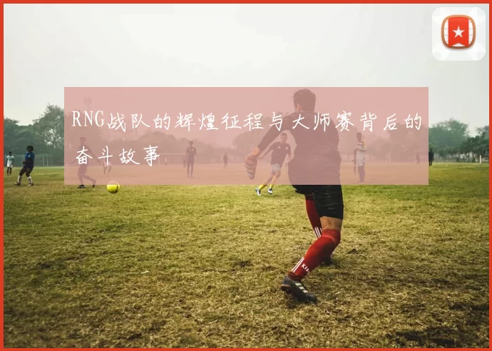 RNG战队的辉煌征程与大师赛背后的奋斗故事