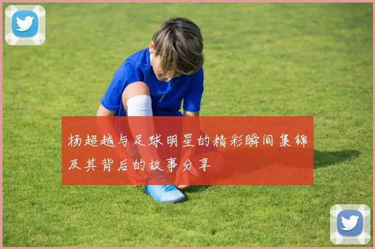 杨超越与足球明星的精彩瞬间集锦及其背后的故事分享