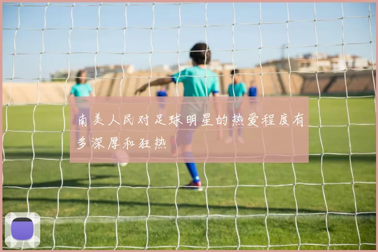 南美人民对足球明星的热爱程度有多深厚和狂热