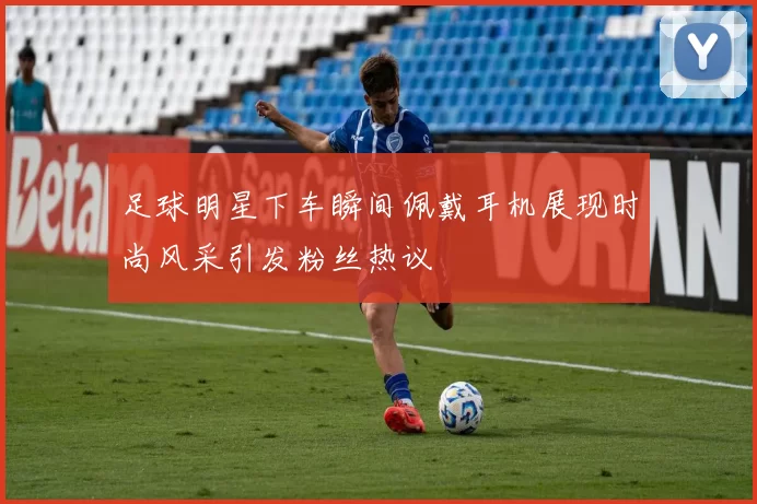 足球明星下车瞬间佩戴耳机展现时尚风采引发粉丝热议