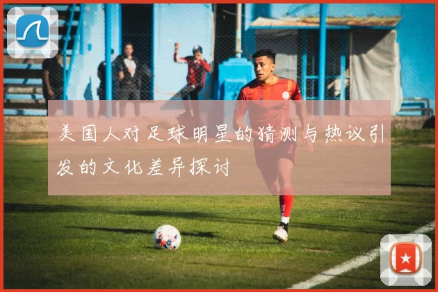 美国人对足球明星的猜测与热议引发的文化差异探讨