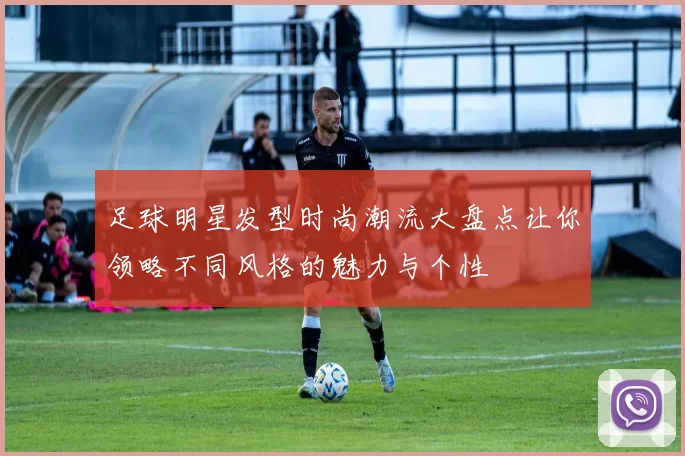 足球明星发型时尚潮流大盘点让你领略不同风格的魅力与个性