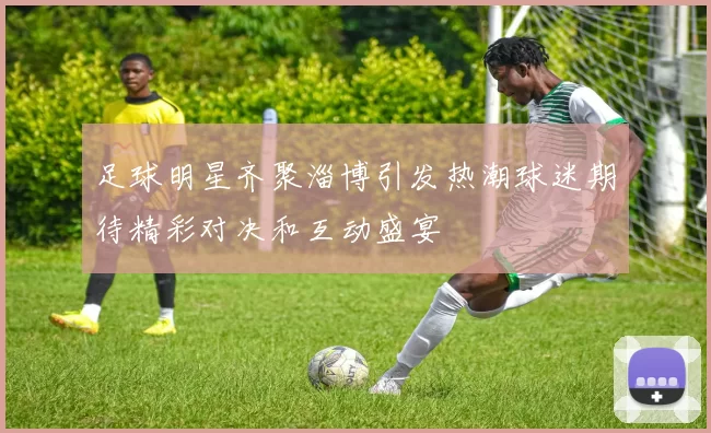 足球明星齐聚淄博引发热潮球迷期待精彩对决和互动盛宴