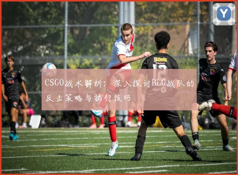 CSGO战术解析：深入探讨BLG战队的反击策略与执行技巧
