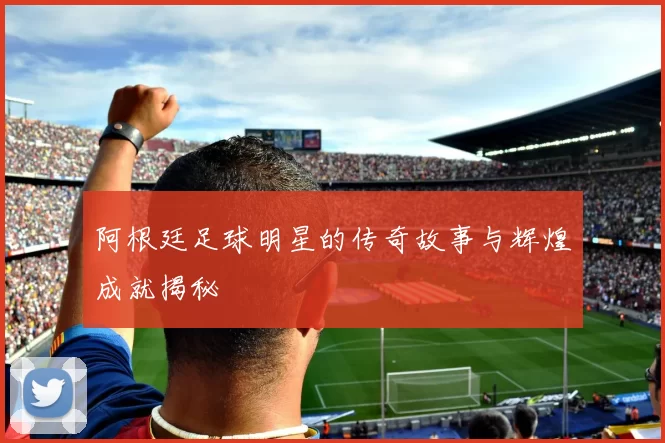 阿根廷足球明星的传奇故事与辉煌成就揭秘
