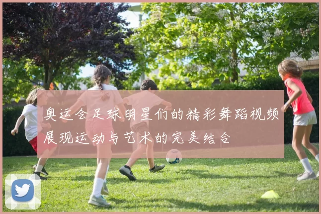 奥运会足球明星们的精彩舞蹈视频展现运动与艺术的完美结合