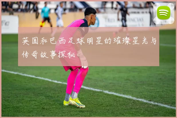 英国和巴西足球明星的璀璨星光与传奇故事探秘