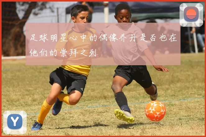 足球明星心中的偶像乔丹是否也在他们的崇拜之列