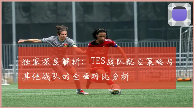 独家深度解析：TES战队配合策略与其他战队的全面对比分析