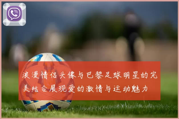 浪漫情侣头像与巴黎足球明星的完美结合展现爱的激情与运动魅力