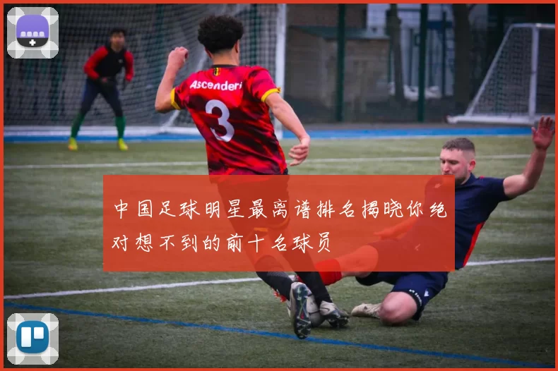 中国足球明星最离谱排名揭晓你绝对想不到的前十名球员