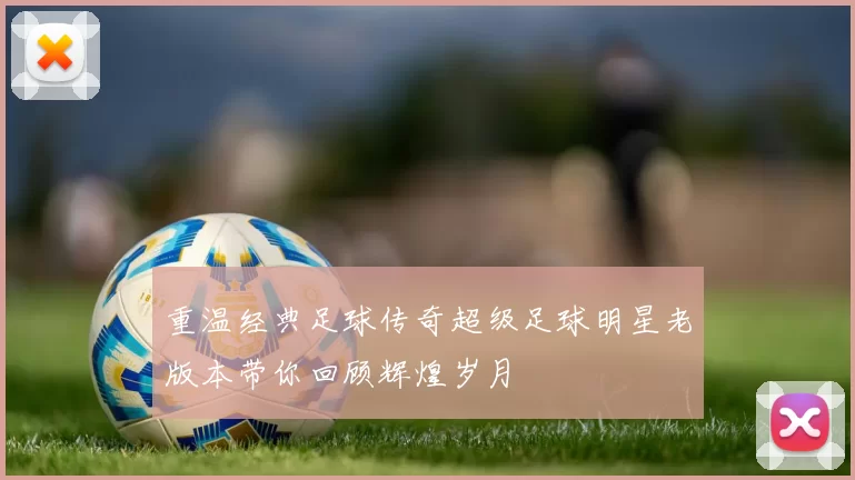 重温经典足球传奇超级足球明星老版本带你回顾辉煌岁月