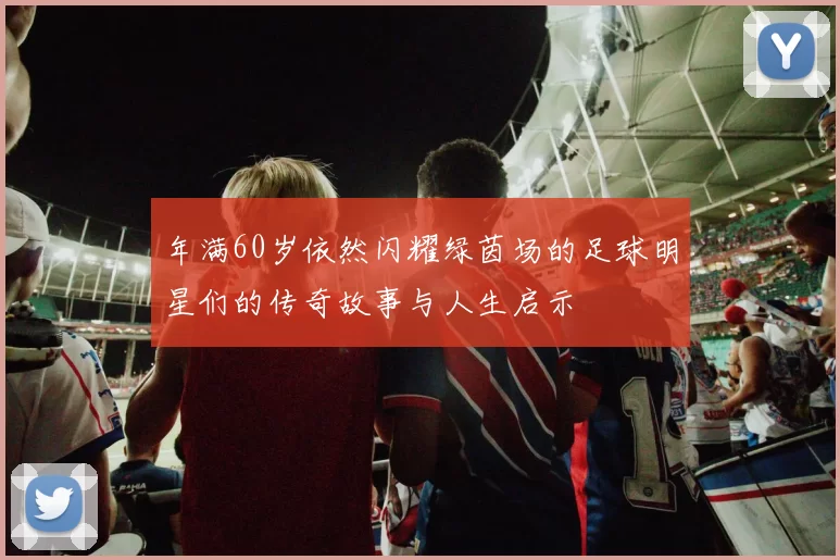 年满60岁依然闪耀绿茵场的足球明星们的传奇故事与人生启示