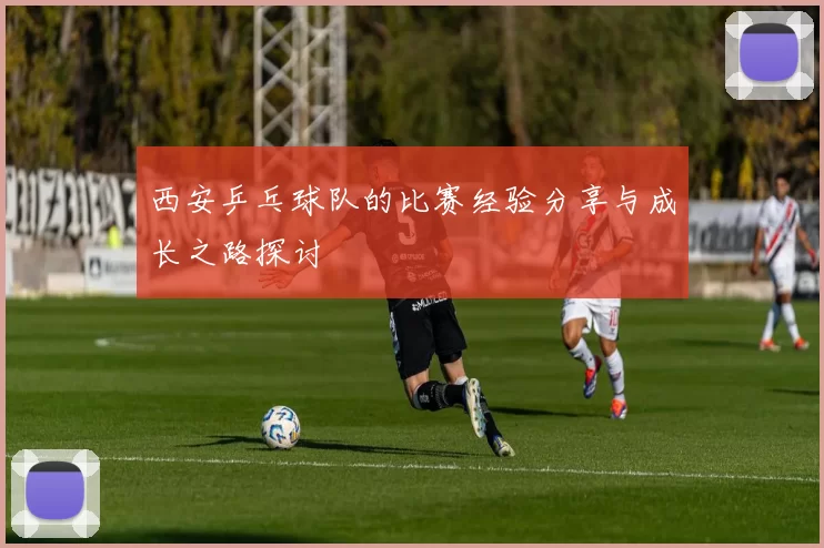 西安乒乓球队的比赛经验分享与成长之路探讨